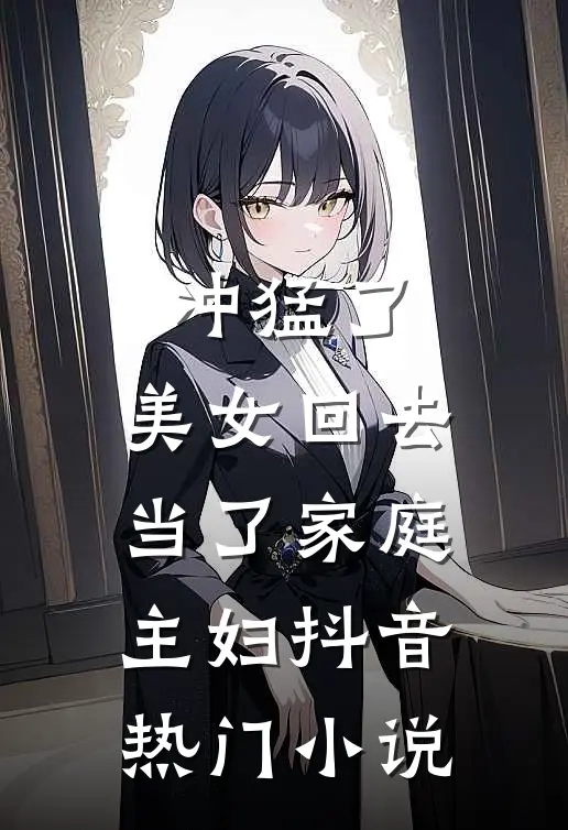 冲猛了，美女回去当了家庭主妇抖音热门小说