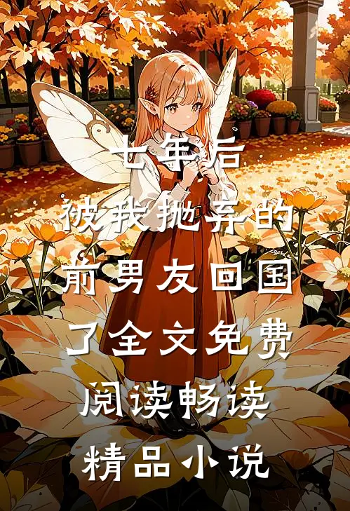 七年后,被我抛弃的前男友回国了全文免费阅读畅读精品小说