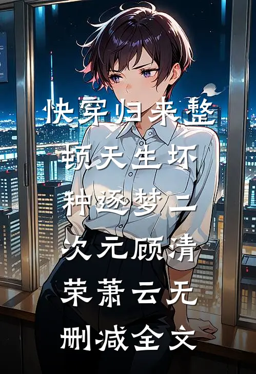 快穿归来整顿天生坏种逐梦二次元顾清荣萧云无删减全文