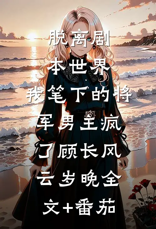 脱离剧本世界，我笔下的将军男主疯了顾长风云岁晚全文+番茄