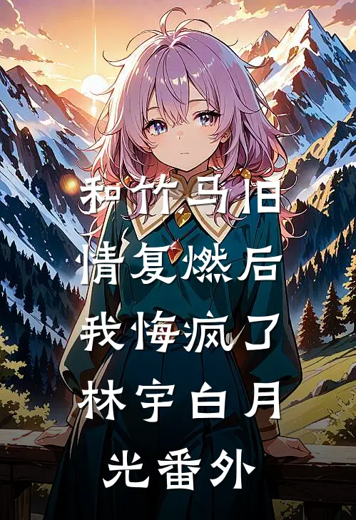 和竹马旧情复燃后，我悔疯了林宇白月光 番外