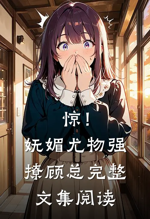 惊！妩媚尤物强撩顾总完整文集阅读