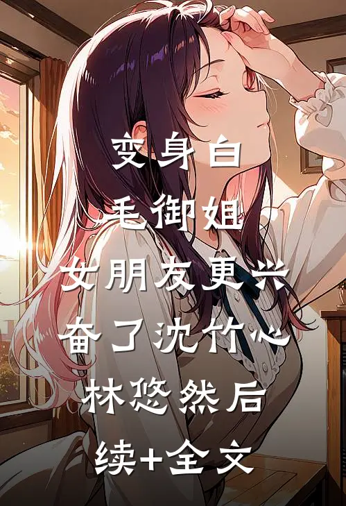 变身白毛御姐，女朋友更兴奋了沈竹心林悠然后续+全文