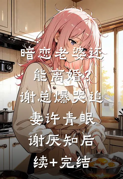 暗恋老婆还能离婚？谢总爆哭追妻许青眠谢厌知后续+完结