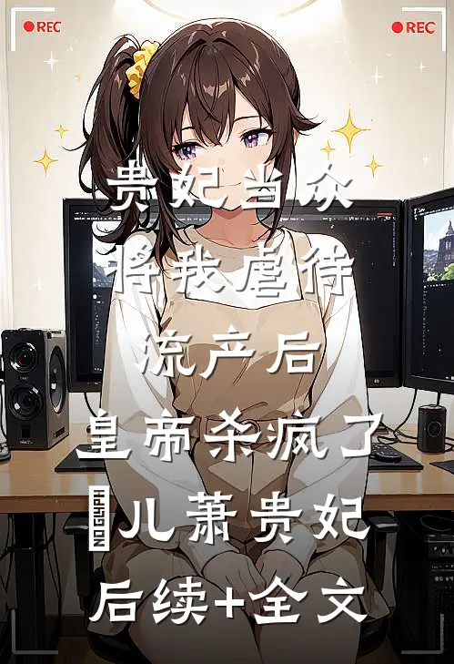 贵妃当众将我虐待流产后，皇帝杀疯了嬛儿萧贵妃后续+全文