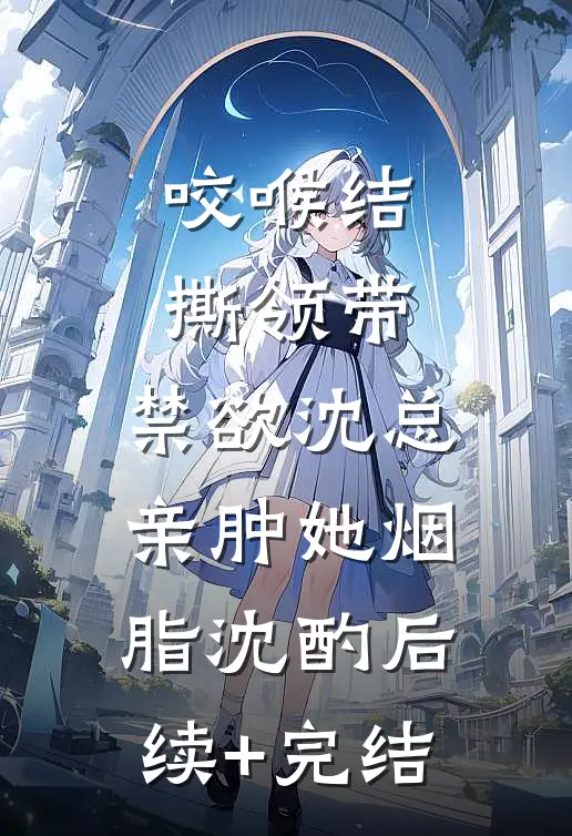 咬喉结，撕领带，禁欲沈总亲肿她烟脂沈酌后续+完结