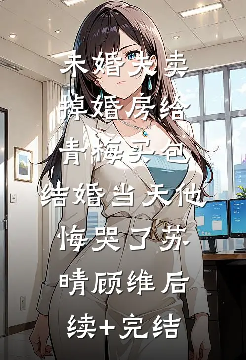 未婚夫卖掉婚房给青梅买包，结婚当天他悔哭了苏晴顾维后续+完结