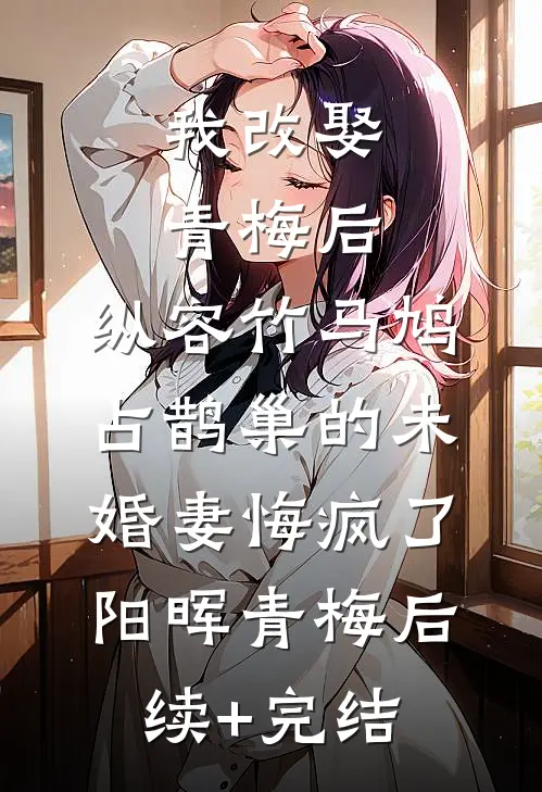 我改娶青梅后，纵容竹马鸠占鹊巢的未婚妻悔疯了阳晖青梅后续+完结