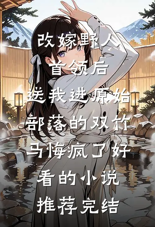 改嫁野人首领后，送我进原始部落的双竹马悔疯了好看的小说推荐完结
