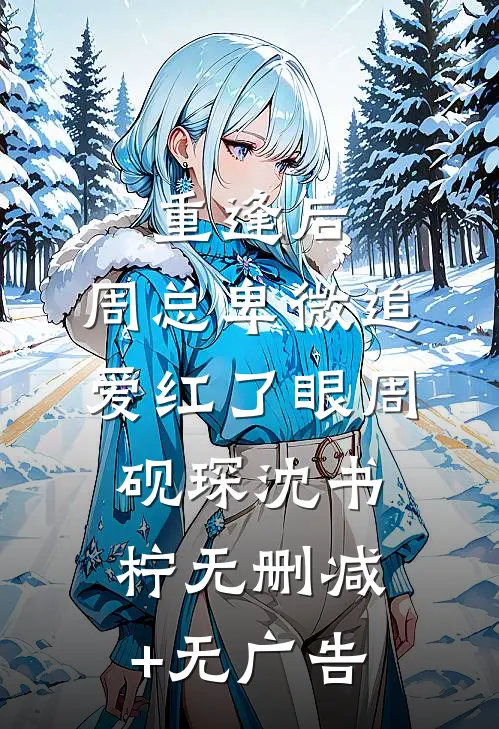 重逢后，周总卑微追爱红了眼周砚琛沈书柠无删减+无广告