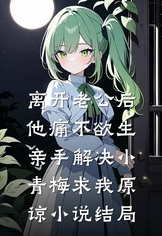 离开老公后他痛不欲生，亲手解决小青梅求我原谅小说结局