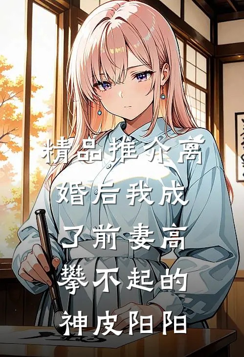 精品推介离婚后我成了前妻高攀不起的神皮阳阳