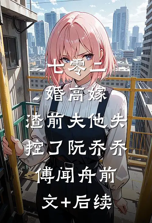 七零二婚高嫁，渣前夫他失控了阮乔乔傅闻舟前文+后续