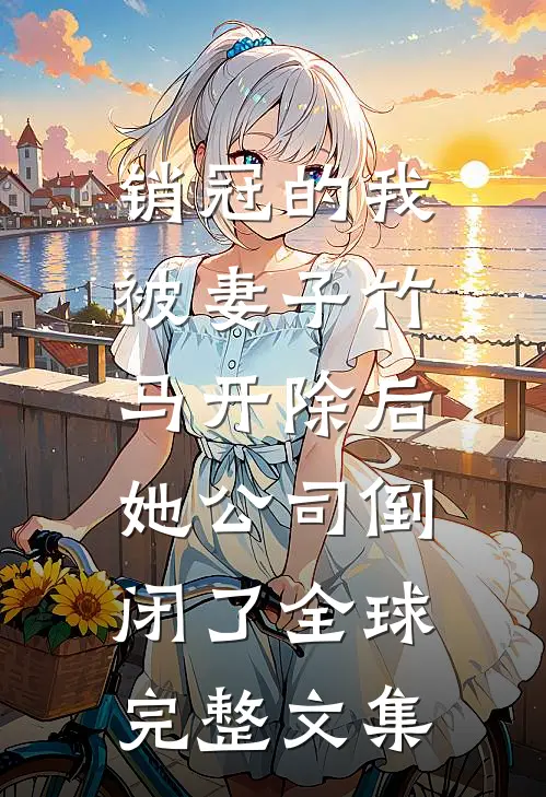 销冠的我被妻子竹马开除后，她公司倒闭了全球完整文集