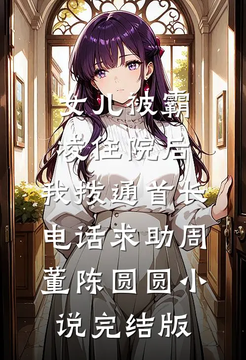 女儿被霸凌住院后，我拨通首长电话求助周董陈圆圆小说完结版