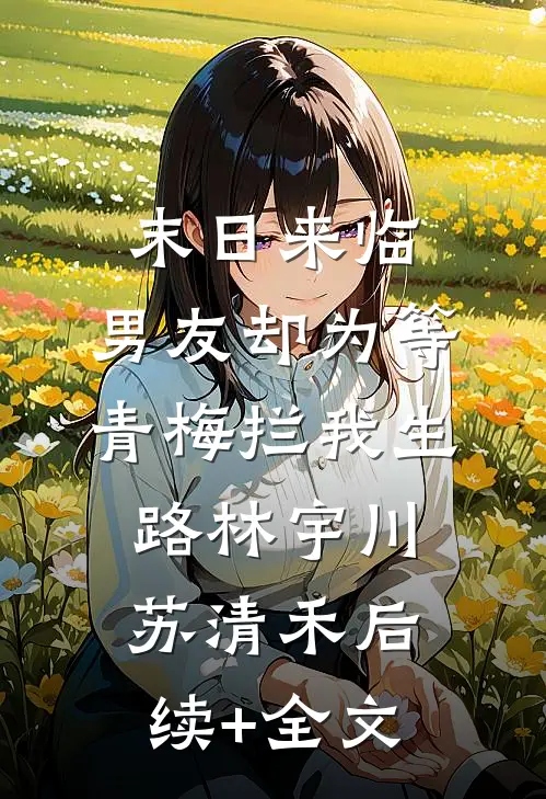 末日来临，男友却为等青梅拦我生路林宇川苏清禾后续+全文