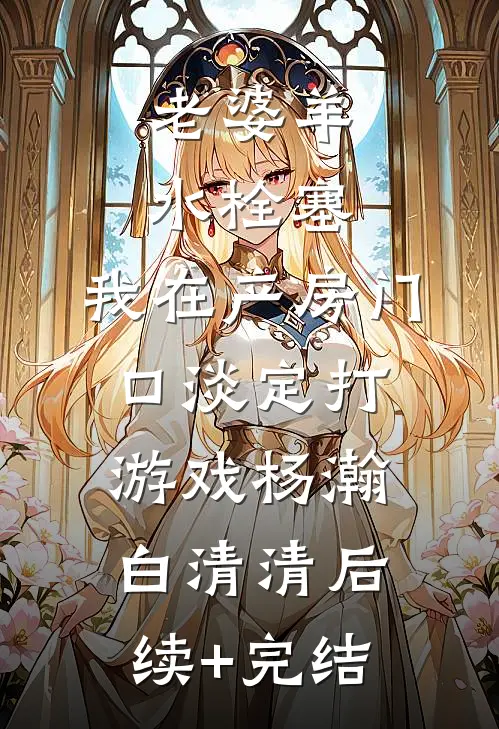 老婆羊水栓塞，我在产房门口淡定打游戏杨瀚白清清后续+完结