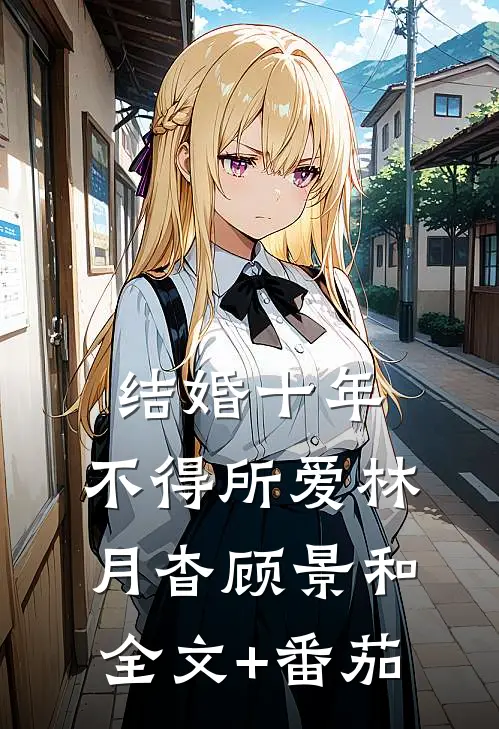 结婚十年，不得所爱林月杳顾景和全文+番茄