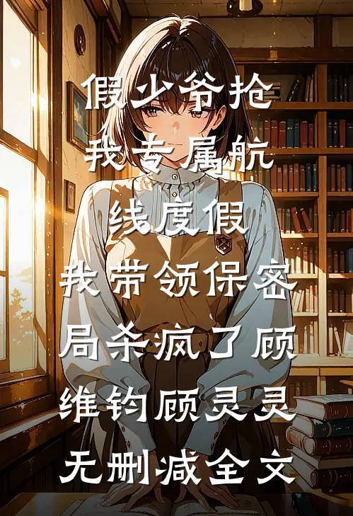 假少爷抢我专属航线度假，我带领保密局杀疯了顾维钧顾灵灵无删减全文
