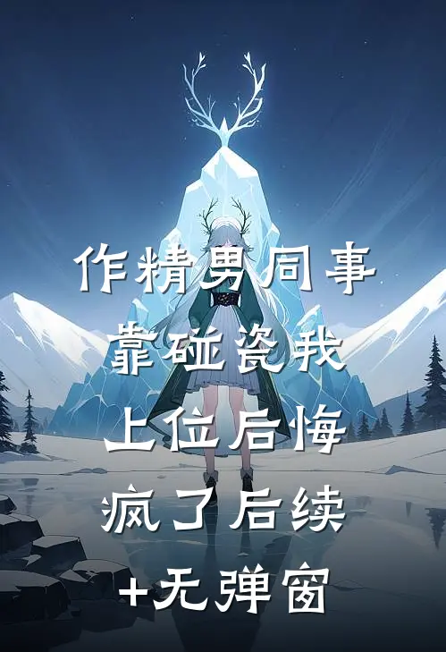 作精男同事靠碰瓷我上位后悔疯了后续+无弹窗