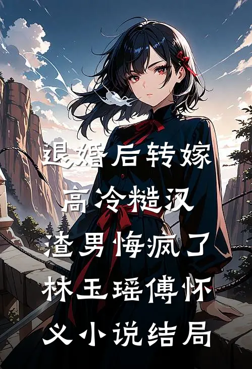 退婚后转嫁高冷糙汉，渣男悔疯了林玉瑶傅怀义小说结局
