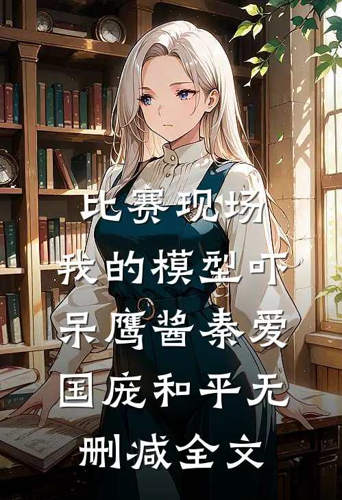 比赛现场，我的模型吓呆鹰酱秦爱国庞和平无删减全文