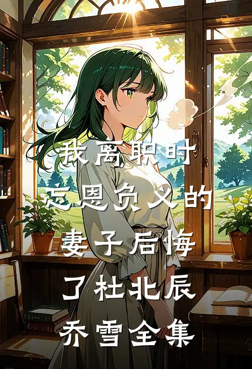 我离职时，忘恩负义的妻子后悔了杜北辰乔雪全集