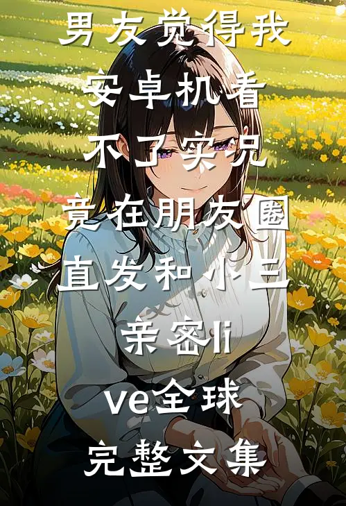 男友觉得我安卓机看不了实况，竟在朋友圈直发和小三亲密live全球完整文集