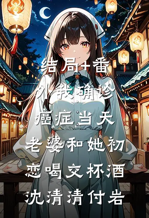 结局+番外我确诊癌症当天，老婆和她初恋喝交杯酒沈清清付岩