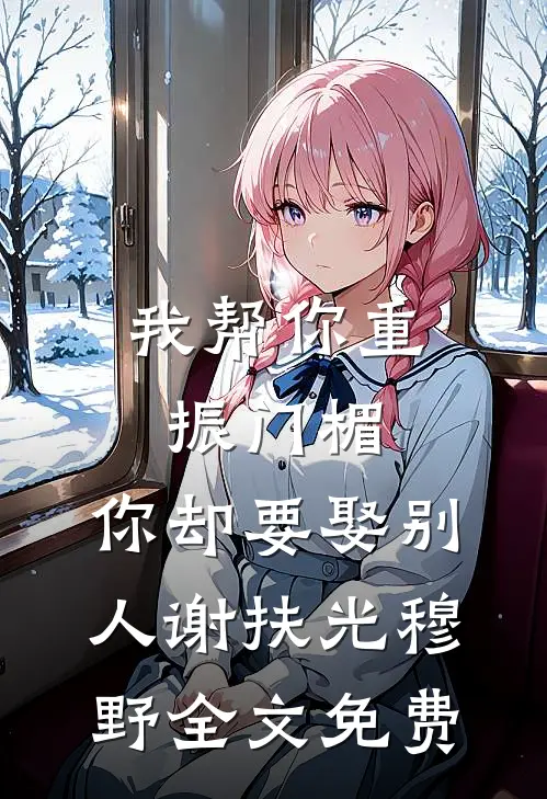 我帮你重振门楣，你却要娶别人谢扶光穆野全文免费