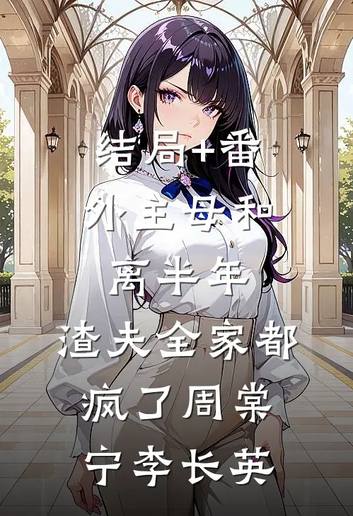 结局+番外主母和离半年，渣夫全家都疯了周棠宁李长英