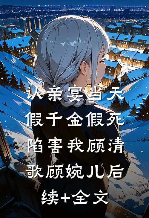 认亲宴当天，假千金假死陷害我顾清歌顾婉儿后续+全文
