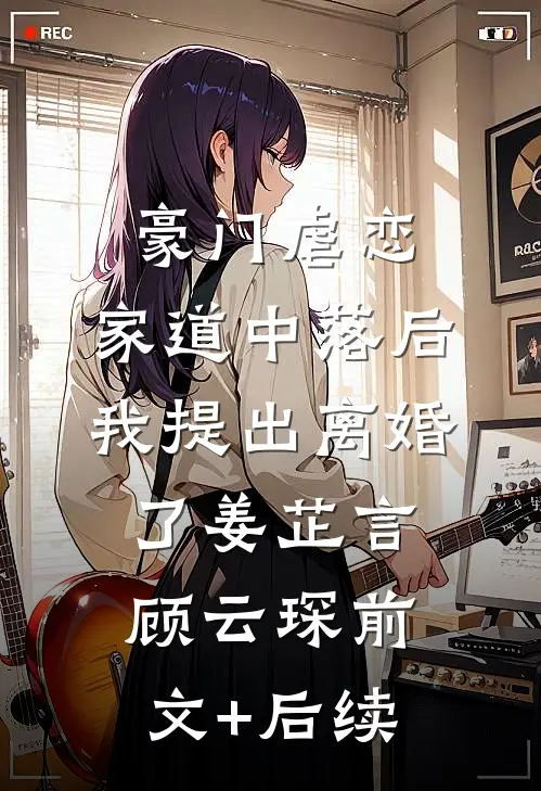 豪门虐恋：家道中落后我提出离婚了姜芷言顾云琛前文+后续