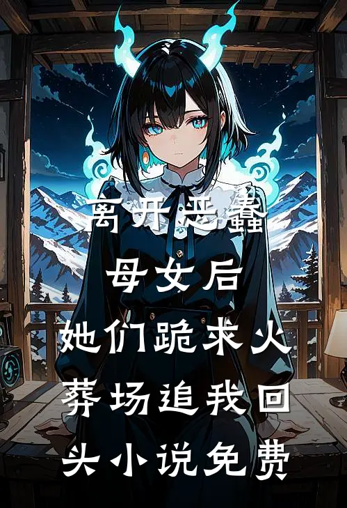 离开恶蠢母女后，她们跪求火葬场追我回头小说免费
