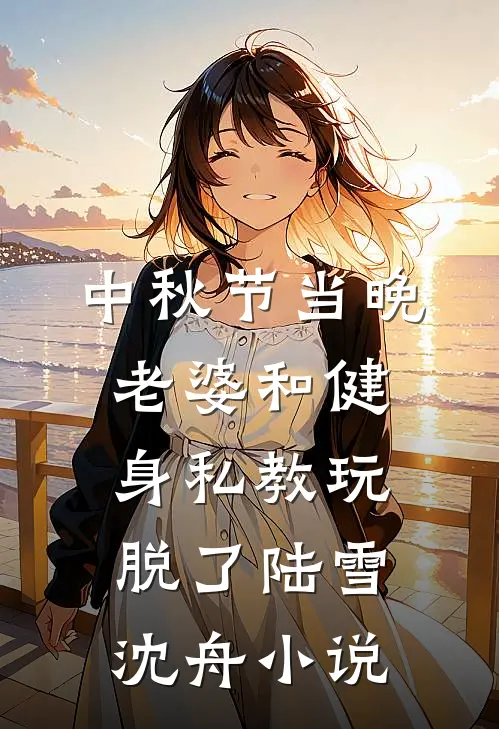 中秋节当晚，老婆和健身私教玩脱了陆雪沈舟小说