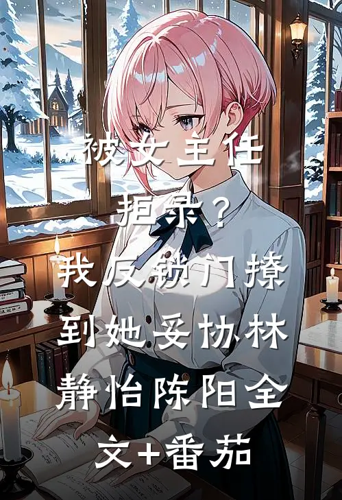 被女主任拒录？我反锁门撩到她妥协林静怡陈阳全文+番茄