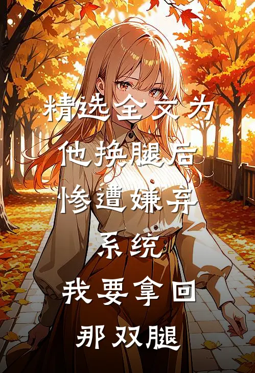 精选全文为他换腿后惨遭嫌弃，系统，我要拿回那双腿