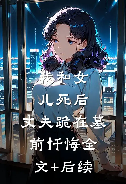 我和女儿死后，丈夫跪在墓前忏悔全文+后续