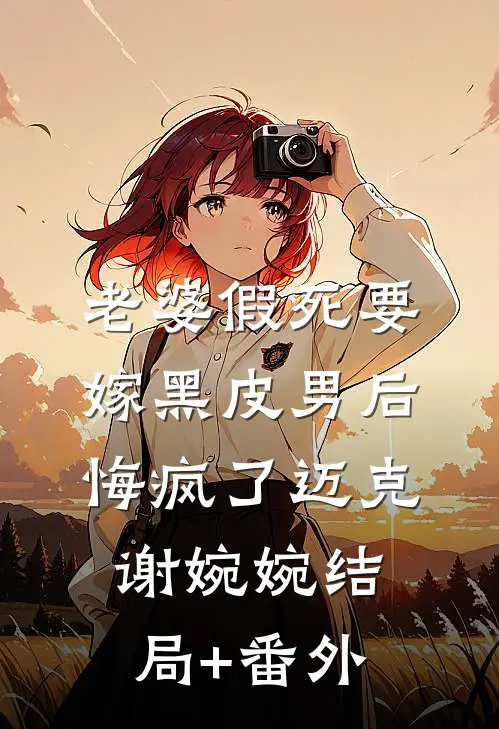 老婆假死要嫁黑皮男后，悔疯了迈克谢婉婉结局+番外