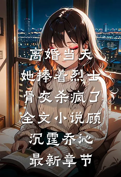 离婚当天，她捧着烈士骨灰杀疯了全文小说顾沉霆乔沁最新章节