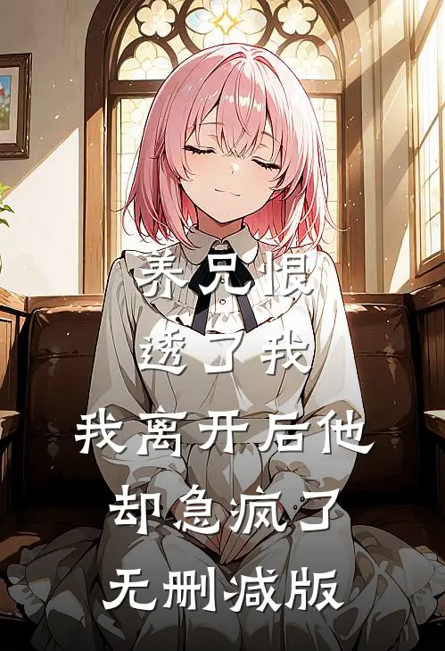 养兄恨透了我，我离开后他却急疯了无删减版