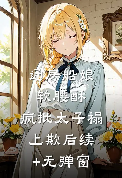 通房船娘软腰酥，疯批太子榻上欺后续+无弹窗