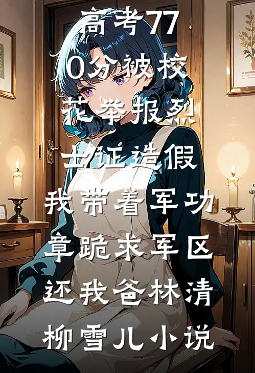 高考770分被校花举报烈士证造假，我带着军功章跪求军区还我爸林清柳雪儿小说