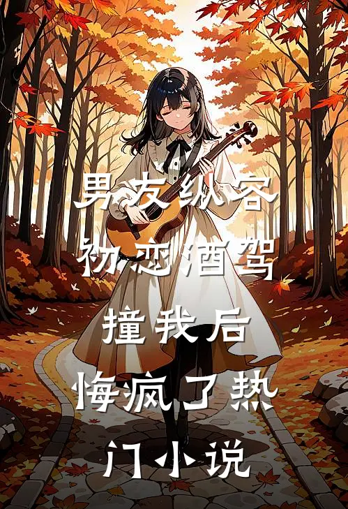 男友纵容初恋酒驾撞我后，悔疯了热门小说