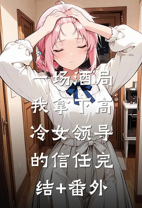 一场酒局，我拿下高冷女领导的信任完结+番外