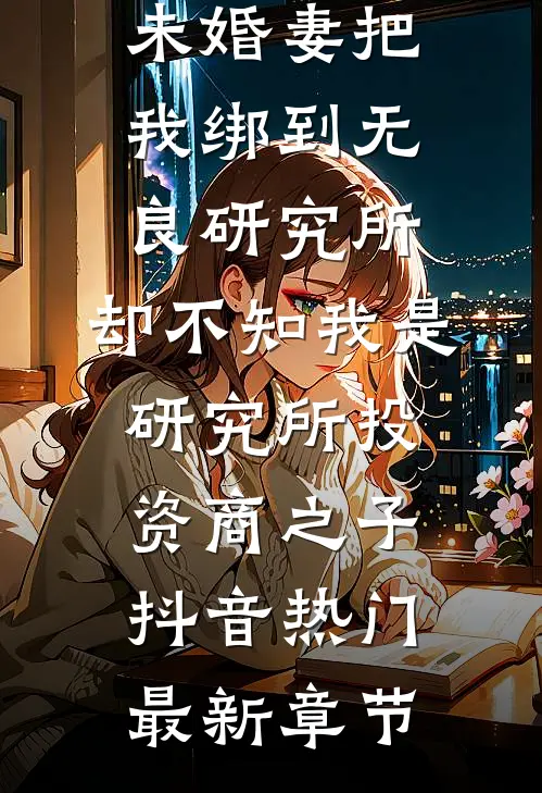 未婚妻把我绑到无良研究所，却不知我是研究所投资商之子抖音热门最新章节