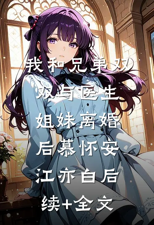 我和兄弟双双与医生姐妹离婚后慕怀安江亦白后续+全文