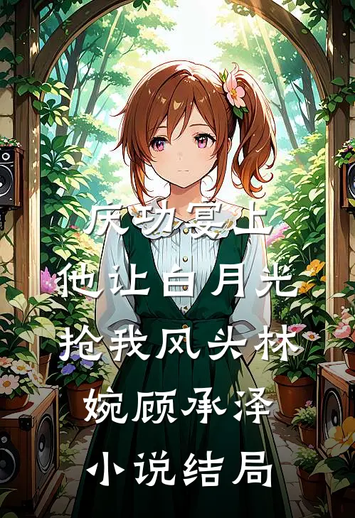 庆功宴上，他让白月光抢我风头林婉顾承泽小说结局