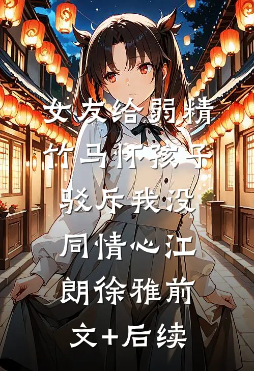 女友给弱精竹马怀孩子，驳斥我没同情心江朗徐雅前文+后续
