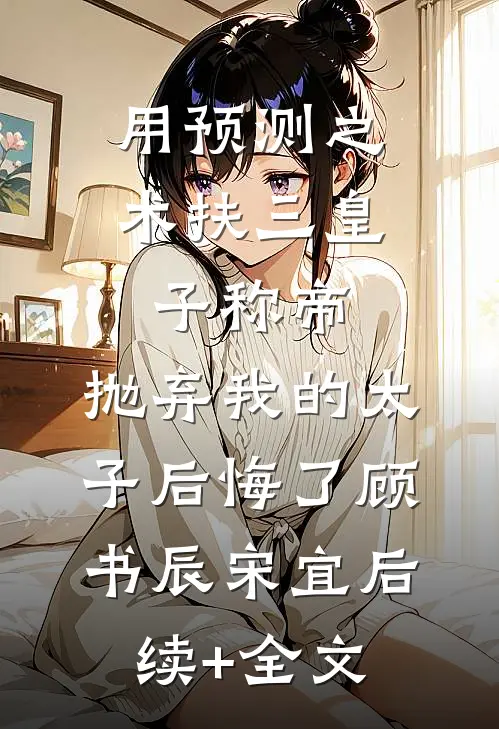 用预测之术扶三皇子称帝，抛弃我的太子后悔了顾书辰宋宜后续+全文
